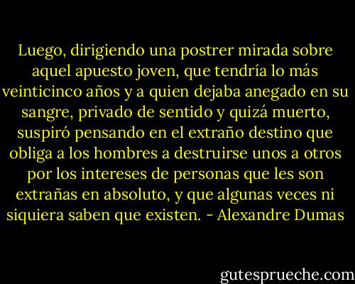 Luego, dirigiendo una postrer mirada sobre aquel apuesto joven, que tendría lo más veinticinco años y a quien dejaba anegado en su sangre, privado de sentido y quizá muerto, suspiró pensando en el extraño destino que obliga a los hombres a destruirse unos a otros por los intereses de personas que les son extrañas en absoluto, y que algunas veces ni siquiera saben que existen. - Alexandre Dumas
