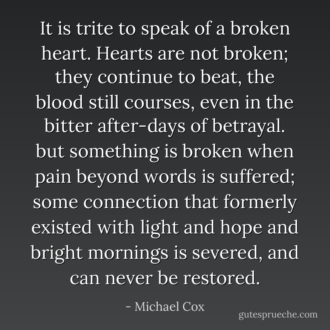It is trite to speak of a broken heart. Hearts are not broken; they continue to beat, the blood still courses, even in the bitter after-days of betrayal. but something is broken when pain beyond words is suffered; some connection that formerly existed with light and hope and bright mornings is severed, and can never be restored. - Michael Cox
