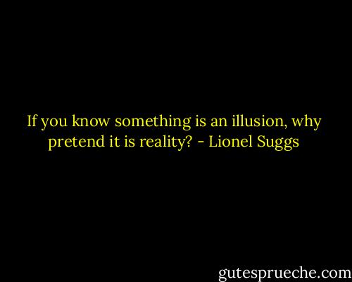 If you know something is an illusion, why pretend it is reality? - Lionel Suggs