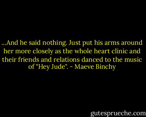 ...And he said nothing. Just put his arms around her more closely as the whole heart clinic and their friends and relations danced to the music of "Hey Jude". - Maeve Binchy