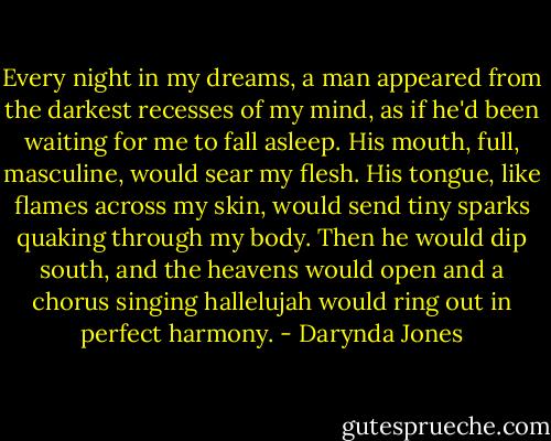 Every night in my dreams, a man appeared from the darkest recesses of my mind, as if he'd been waiting for me to fall asleep. His mouth, full, masculine, would sear my flesh. His tongue, like flames across my skin, would send tiny sparks quaking through my body. Then he would dip south, and the heavens would open and a chorus singing hallelujah would ring out in perfect harmony. - Darynda Jones
