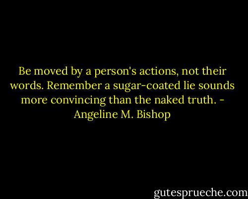 Be moved by a person's actions, not their words. Remember a sugar-coated lie sounds more convincing than the naked truth. - Angeline M. Bishop