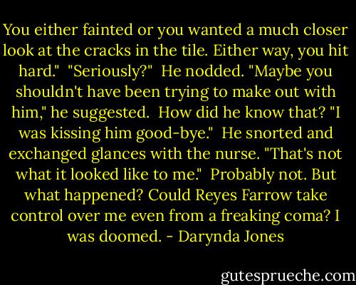 You either fainted or you wanted a much closer look at the cracks in the tile. Either way, you hit hard."<br /><br />"Seriously?"<br /><br />He nodded. "Maybe you shouldn't have been trying to make out with him," he suggested.<br /><br />How did he know that? "I was kissing him good-bye."<br /><br />He snorted and exchanged glances with the nurse. "That's not what it looked like to me."<br /><br />Probably not. But what happened? Could Reyes Farrow take control over me even from a freaking coma? I was doomed. - Darynda Jones