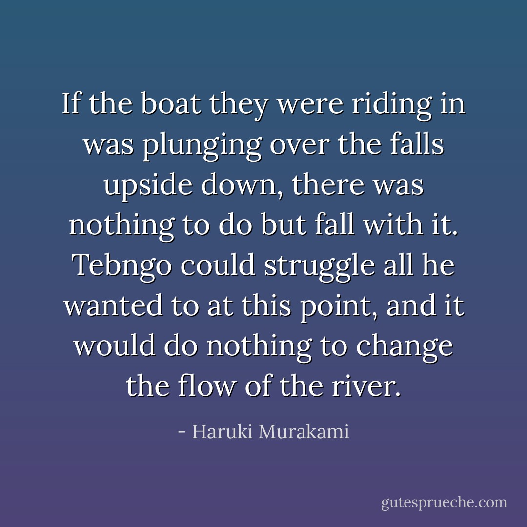 If the boat they were riding in was plunging over the falls upside down, there was nothing to do but fall with it. Tebngo could struggle all he wanted to at this point, and it would do nothing to change the flow of the river. - Haruki Murakami