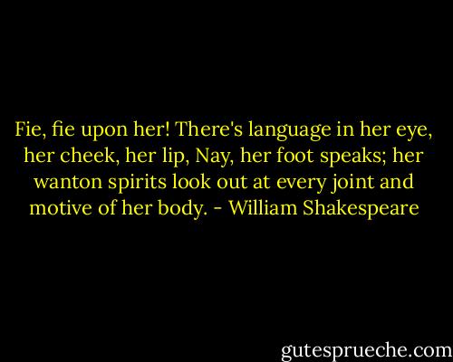 Fie, fie upon her! There's language in her eye, her cheek, her lip, Nay, her foot speaks; her wanton spirits look out at every joint and motive of her body. - William Shakespeare