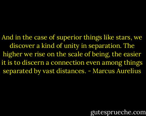 And in the case of superior things like stars, we discover a kind of unity in separation. The higher we rise on the scale of being, the easier it is to discern a connection even among things separated by vast distances. - Marcus Aurelius