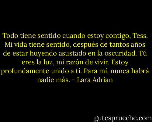 Todo tiene sentido cuando estoy contigo, Tess. Mi vida tiene sentido, después de tantos años de estar huyendo asustado en la oscuridad. Tú eres la luz, mi razón de vivir. Estoy profundamente unido a ti. Para mí, nunca habrá nadie más. - Lara Adrian