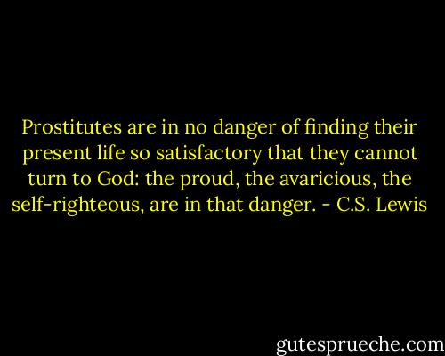 Prostitutes are in no danger of finding their present life so satisfactory that they cannot turn to God: the proud, the avaricious, the self-righteous, are in that danger. - C.S. Lewis