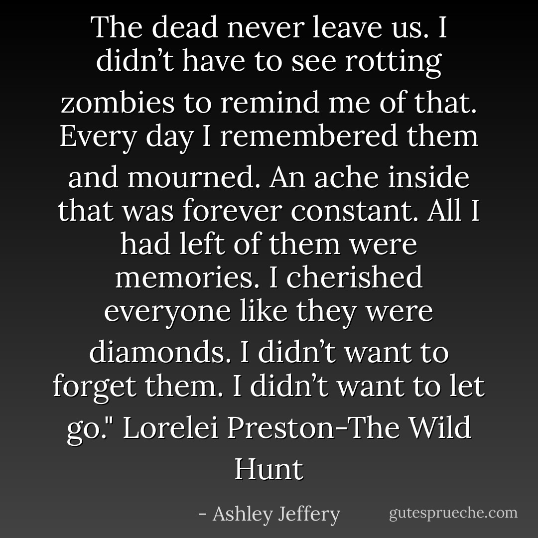 The dead never leave us. I didn’t have to see rotting zombies to remind me of that. Every day I remembered them and mourned. An ache inside that was forever constant. All I had left of them were memories. I cherished everyone like they were diamonds. I didn’t want to forget them. I didn’t want to let go." Lorelei Preston-The Wild Hunt - Ashley Jeffery