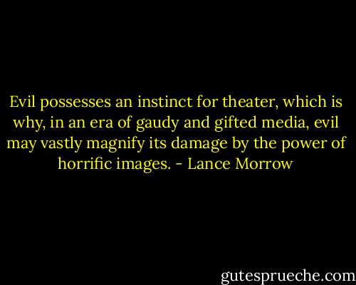 Evil possesses an instinct for theater, which is why, in an era of gaudy and gifted media, evil may vastly magnify its damage by the power of horrific images. - Lance Morrow
