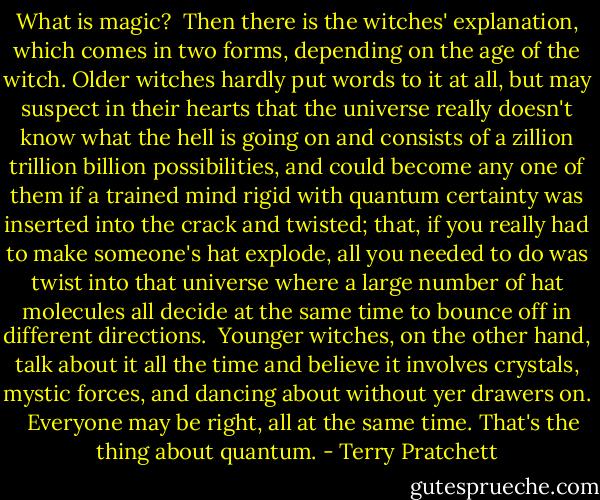 What is magic?<br /><br />Then there is the witches' explanation, which comes in two forms, depending on the age of the witch. Older witches hardly put words to it at all, but may suspect in their hearts that the universe really doesn't know what the hell is going on and consists of a zillion trillion billion possibilities, and could become any one of them if a trained mind rigid with quantum certainty was inserted into the crack and twisted; that, if you really had to make someone's hat explode, all you needed to do was twist into that universe where a large number of hat molecules all decide at the same time to bounce off in different directions.<br /><br />Younger witches, on the other hand, talk about it all the time and believe it involves crystals, mystic forces, and dancing about without yer drawers on.<br /> <br />Everyone may be right, all at the same time. That's the thing about quantum. - Terry Pratchett