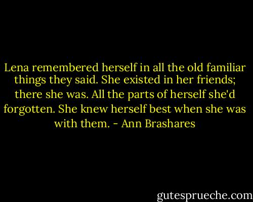 Lena remembered herself in all the old familiar things they said. She existed in her friends; there she was. All the parts of herself she'd forgotten. She knew herself best when she was with them. - Ann Brashares