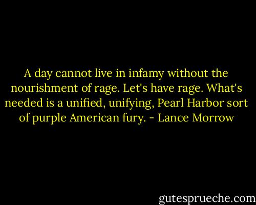 A day cannot live in infamy without the nourishment of rage. Let's have rage. What's needed is a unified, unifying, Pearl Harbor sort of purple American fury. - Lance Morrow