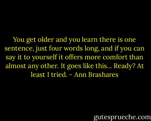 You get older and you learn there is one sentence, just four words long, and if you can say it to yourself it offers more comfort than almost any other. It goes like this... Ready? At least I tried. - Ann Brashares