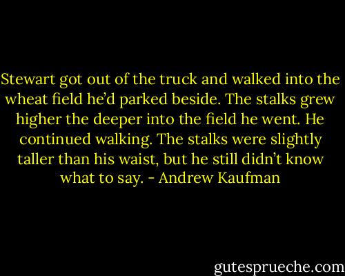 Stewart got out of the truck and walked into the wheat field he’d parked beside. The stalks grew higher the deeper into the field he went. He continued walking. The stalks were slightly taller than his waist, but he still didn’t know what to say. - Andrew Kaufman