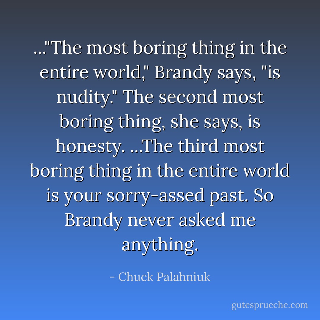 ..."The most boring thing in the entire world," Brandy says, "is nudity."<br />The second most boring thing, she says, is honesty.<br />...The third most boring thing in the entire world is your sorry-assed past. So Brandy never asked me anything. - Chuck Palahniuk