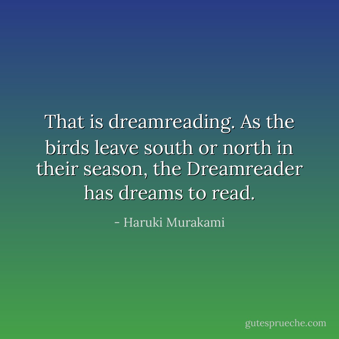 That is dreamreading. As the birds leave south or north in their season, the Dreamreader has dreams to read. - Haruki Murakami