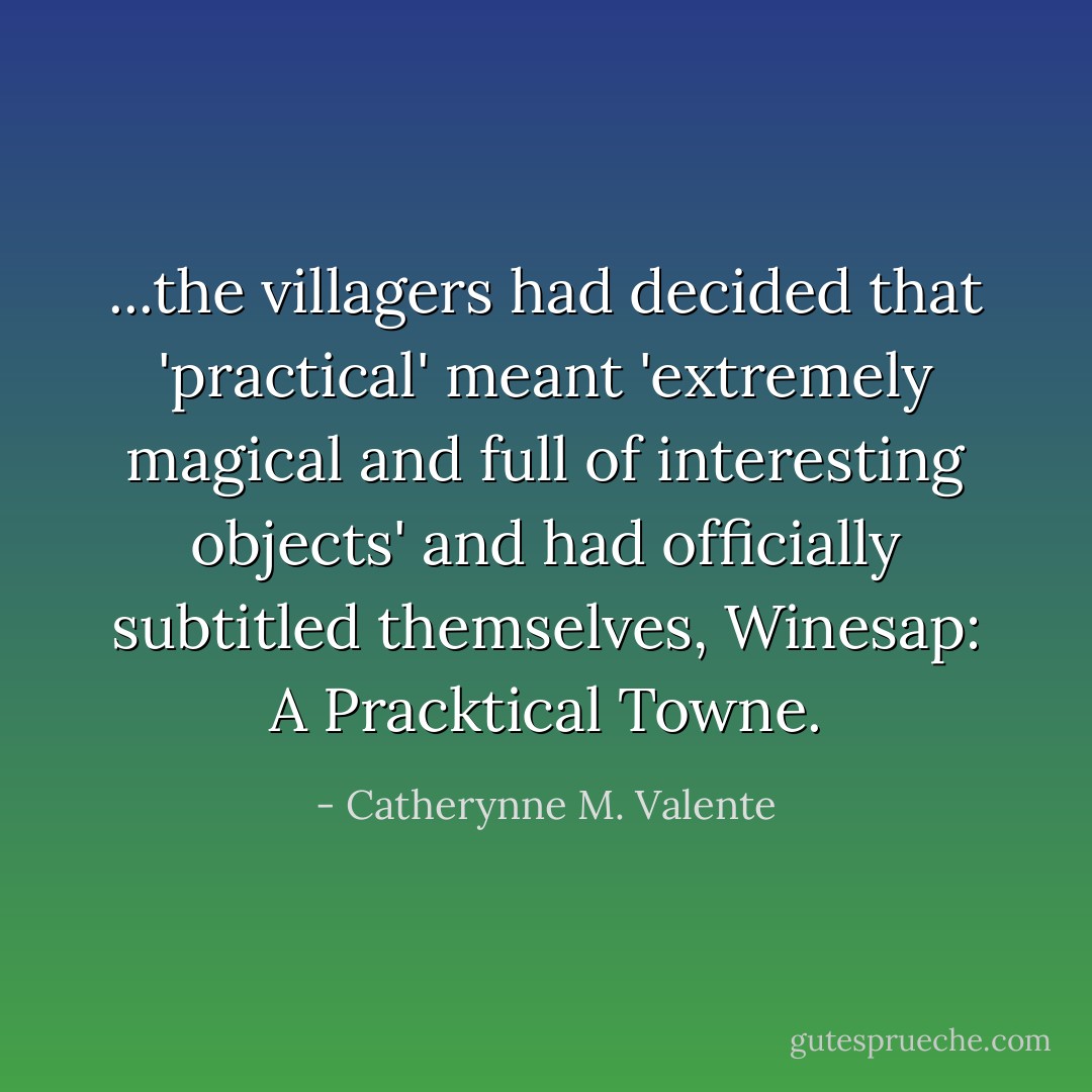 ...the villagers had decided that 'practical' meant 'extremely magical and full of interesting objects' and had officially subtitled themselves, Winesap: A Pracktical Towne. - Catherynne M. Valente
