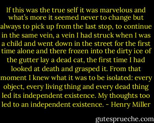 If this was the true self it was marvelous and what’s more it seemed never to change but always to pick up from the last stop, to continue in the same vein, a vein I had struck when I was a child and went down in the street for the first time alone and there frozen into the dirty ice of the gutter lay a dead cat, the first time I had looked at death and grasped it. From that moment I knew what it was to be isolated: every object, every living thing and every dead thing led its independent existence. My thoughts too led to an independent existence. - Henry Miller