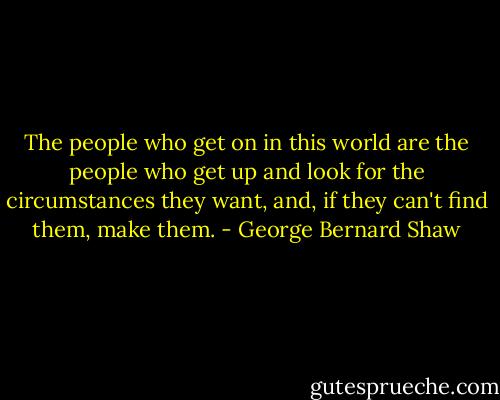 The people who get on in this world are the people who get up and look for the circumstances they want, and, if they can't find them, make them. - George Bernard Shaw