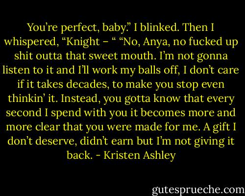 You’re perfect, baby.”<br />I blinked. Then I whispered, “Knight – “<br />“No, Anya, no fucked up shit outta that sweet mouth. I’m not gonna listen to it and I’ll work my balls off, I don’t care if it takes decades, to make you stop even thinkin’ it. Instead, you gotta know that every second I spend with you it becomes more and more clear that you were made for me. A gift I don’t deserve, didn’t earn but I’m not giving it back. - Kristen Ashley