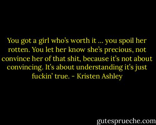 You got a girl who’s worth it … you spoil her rotten. You let her know she’s precious, not convince her of that shit, because it’s not about convincing. It’s about understanding it’s just fuckin’ true. - Kristen Ashley