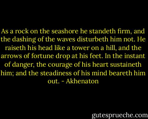 As a rock on the seashore he standeth firm, and the dashing of the waves disturbeth him not. He raiseth his head like a tower on a hill, and the arrows of fortune drop at his feet. In the instant of danger, the courage of his heart sustaineth him; and the steadiness of his mind beareth him out. - Akhenaton