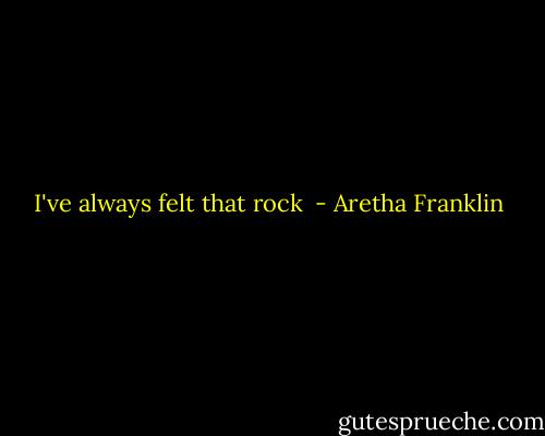I've always felt that rock  - Aretha Franklin