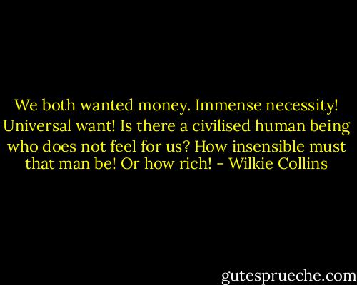 We both wanted money. Immense necessity! Universal want! Is there a civilised human being who does not feel for us? How insensible must that man be! Or how rich! - Wilkie Collins