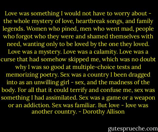 Love was something I would not have to worry about - the whole mystery of love, heartbreak songs, and family legends. Women who pined, men who went mad, people who forgot who they were and shamed themselves with need, wanting only to be loved by the one they loved. Love was a mystery. Love was a calamity. Love was a curse that had somehow skipped me, which was no doubt why I was so good at multiple-choice tests and memorizing poetry. Sex was a country I been dragged into as an unwilling girl - sex, and the madness of the body. For all that it could terrify and confuse me, sex was something I had assimilated. Sex was a game or a weapon or an addiction. Sex was familiar. But love - love was another country. - Dorothy Allison