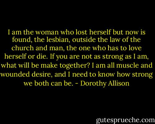 I am the woman who lost herself but now is found, the lesbian, outside the law of the church and man, the one who has to love herself or die. If you are not as strong as I am, what will be make together? I am all muscle and wounded desire, and I need to know how strong we both can be. - Dorothy Allison