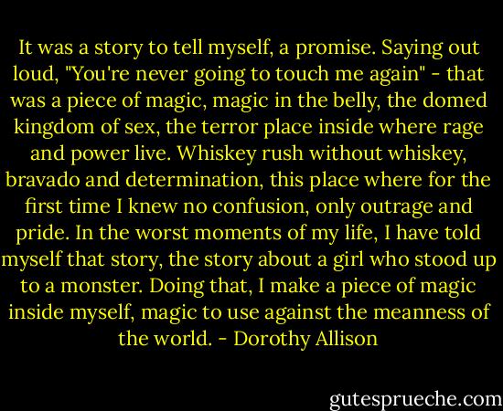 It was a story to tell myself, a promise. Saying out loud, "You're never going to touch me again" - that was a piece of magic, magic in the belly, the domed kingdom of sex, the terror place inside where rage and power live. Whiskey rush without whiskey, bravado and determination, this place where for the first time I knew no confusion, only outrage and pride. In the worst moments of my life, I have told myself that story, the story about a girl who stood up to a monster. Doing that, I make a piece of magic inside myself, magic to use against the meanness of the world. - Dorothy Allison