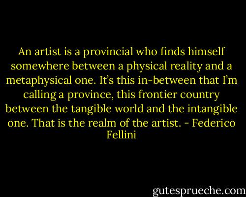An artist is a provincial who finds himself somewhere between a physical reality and a metaphysical one. It’s this in-between that I’m calling a province, this frontier country between the tangible world and the intangible one. That is the realm of the artist. - Federico Fellini