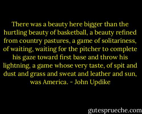 There was a beauty here bigger than the hurtling beauty of basketball, a beauty refined from country pastures, a game of solitariness, of waiting, waiting for the pitcher to complete his gaze toward first base and throw his lightning, a game whose very taste, of spit and dust and grass and sweat and leather and sun, was America. - John Updike