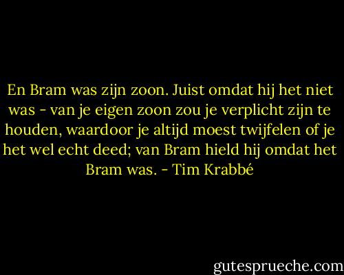 En Bram was zijn zoon. Juist omdat hij het niet was - van je eigen zoon zou je verplicht zijn te houden, waardoor je altijd moest twijfelen of je het wel echt deed; van Bram hield hij omdat het Bram was. - Tim Krabbé