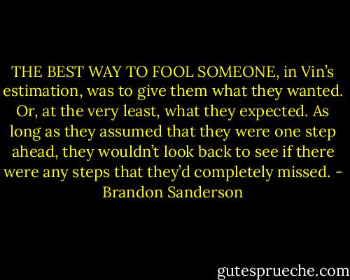 THE BEST WAY TO FOOL SOMEONE, in Vin’s estimation, was to give them what they wanted. Or, at the very least, what they expected. As long as they assumed that they were one step ahead, they wouldn’t look back to see if there were any steps that they’d completely missed. - Brandon Sanderson