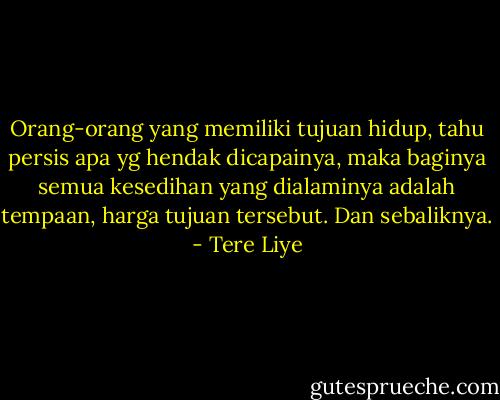 Orang-orang yang memiliki tujuan hidup, tahu persis apa yg hendak dicapainya, maka baginya semua kesedihan yang dialaminya adalah tempaan, harga tujuan tersebut. Dan sebaliknya. - Tere Liye