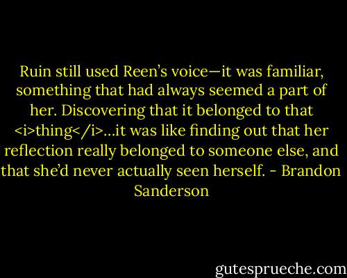 Ruin still used Reen’s voice—it was familiar, something that had always seemed a part of her. Discovering that it belonged to that <i>thing</i>…it was like finding out that her reflection really belonged to someone else, and that she’d never actually seen herself. - Brandon Sanderson