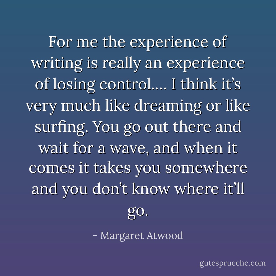 For me the experience of writing is really an experience of losing control.… I think it’s very much like dreaming or like surfing. You go out there and wait for a wave, and when it comes it takes you somewhere and you don’t know where it’ll go. - Margaret Atwood