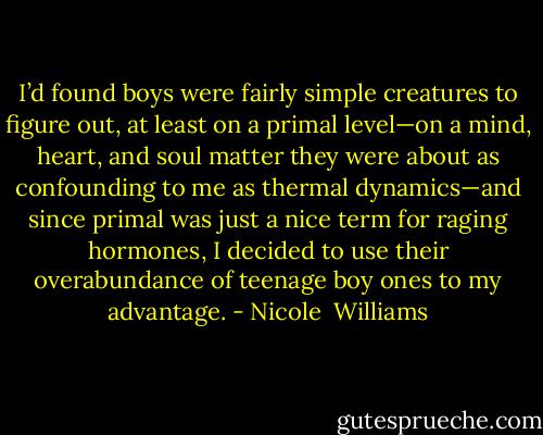 I’d found boys were fairly simple creatures to figure out, at least on a primal level—on a mind, heart, and soul matter they were about as confounding to me as thermal dynamics—and since primal was just a nice term for raging hormones, I decided to use their overabundance of teenage boy ones to my advantage. - Nicole  Williams