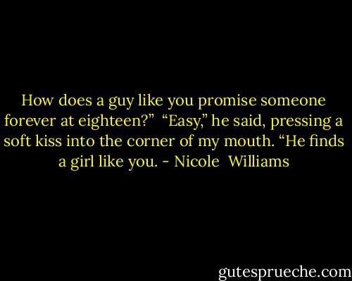 How does a guy like you promise someone forever at eighteen?”<br /><br />“Easy,” he said, pressing a soft kiss into the corner of my mouth. “He finds a girl like you. - Nicole  Williams