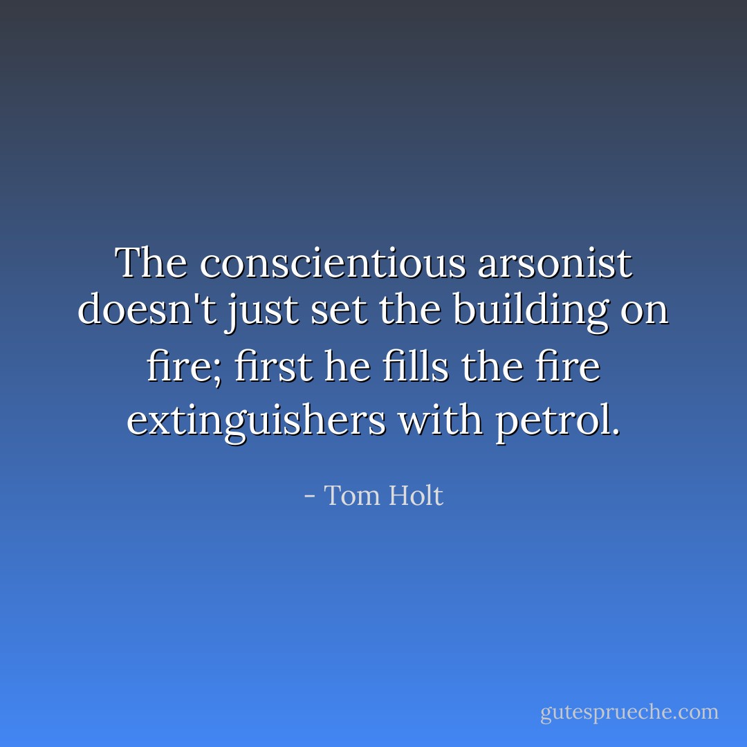 The conscientious arsonist doesn't just set the building on fire; first he fills the fire extinguishers with petrol. - Tom Holt