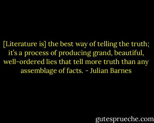 [Literature is] the best way of telling the truth; it’s a process of producing grand, beautiful, well-ordered lies that tell more truth than any assemblage of facts. - Julian Barnes