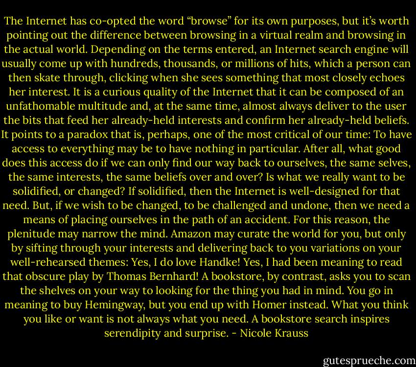 The Internet has co-opted the word “browse” for its own purposes, but it’s worth pointing out the difference between browsing in a virtual realm and browsing in the actual world. Depending on the terms entered, an Internet search engine will usually come up with hundreds, thousands, or millions of hits, which a person can then skate through, clicking when she sees something that most closely echoes her interest. It is a curious quality of the Internet that it can be composed of an unfathomable multitude and, at the same time, almost always deliver to the user the bits that feed her already-held interests and confirm her already-held beliefs. It points to a paradox that is, perhaps, one of the most critical of our time: To have access to everything may be to have nothing in particular. After all, what good does this access do if we can only find our way back to ourselves, the same selves, the same interests, the same beliefs over and over? Is what we really want to be solidified, or changed? If solidified, then the Internet is well-designed for that need. But, if we wish to be changed, to be challenged and undone, then we need a means of placing ourselves in the path of an accident. For this reason, the plenitude may narrow the mind. Amazon may curate the world for you, but only by sifting through your interests and delivering back to you variations on your well-rehearsed themes: Yes, I do love Handke! Yes, I had been meaning to read that obscure play by Thomas Bernhard! A bookstore, by contrast, asks you to scan the shelves on your way to looking for the thing you had in mind. You go in meaning to buy Hemingway, but you end up with Homer instead. What you think you like or want is not always what you need. A bookstore search inspires serendipity and surprise. - Nicole Krauss