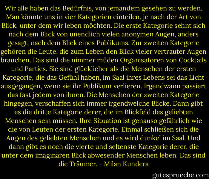 Wir alle haben das Bedürfnis, von jemandem gesehen zu werden. Man könnte uns in vier Kategorien einteilen, je nach der Art von Blick, unter dem wir leben möchten. Die erste Kategorie sehnt sich nach dem Blick von unendlich vielen anonymen Augen, anders gesagt, nach dem Blick eines Publikums. Zur zweiten Kategorie gehören die Leute, die zum Leben den Blick vieler vertrauter Augen brauchen. Das sind die nimmer müden Organisatoren von Cocktails und Parties. Sie sind glücklicher als die Menschen der ersten Kategorie, die das Gefühl haben, im Saal ihres Lebens sei das Licht ausgegangen, wenn sie ihr Publikum verlieren. Irgendwann passiert das fast jedem von ihnen. Die Menschen der zweiten Kategorie hingegen, verschaffen sich immer irgendwelche Blicke. Dann gibt es die dritte Kategorie derer, die im Blickfeld des geliebten Menschen sein müssen. Ihre Situation ist genauso gefährlich wie die von Leuten der ersten Kategorie. Einmal schließen sich die Augen des geliebten Menschen und es wird dunkel im Saal. Und dann gibt es noch die vierte und seltenste Kategorie derer, die unter dem imaginären Blick abwesender Menschen leben. Das sind die Träumer. - Milan Kundera