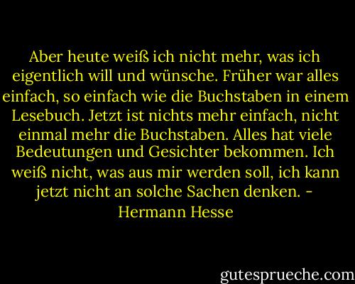 Aber heute weiß ich nicht mehr, was ich eigentlich will und wünsche. Früher war alles einfach, so einfach wie die Buchstaben in einem Lesebuch. Jetzt ist nichts mehr einfach, nicht einmal mehr die Buchstaben. Alles hat viele Bedeutungen und Gesichter bekommen. Ich weiß nicht, was aus mir werden soll, ich kann jetzt nicht an solche Sachen denken. - Hermann Hesse