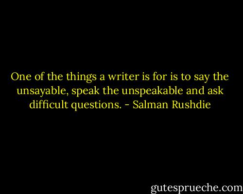 One of the things a writer is for is to say the unsayable, speak the unspeakable and ask difficult questions. - Salman Rushdie