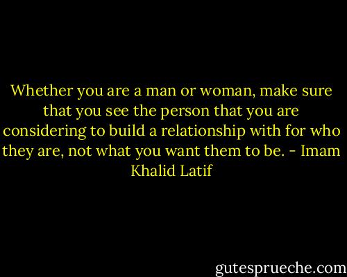 Whether you are a man or woman, make sure that you see the person that you are considering to build a relationship with for who they are, not what you want them to be. - Imam Khalid Latif