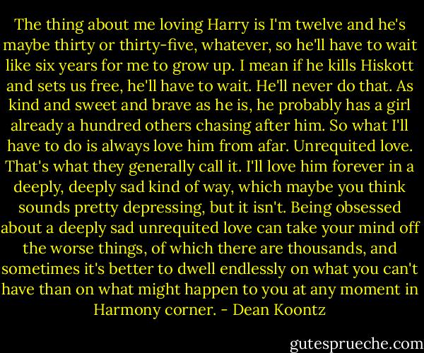 The thing about me loving Harry is I'm twelve and he's maybe thirty or thirty-five, whatever, so he'll have to wait like six years for me to grow up. I mean if he kills Hiskott and sets us free, he'll have to wait. He'll never do that. As kind and sweet and brave as he is, he probably has a girl already a hundred others chasing after him. So what I'll have to do is always love him from afar. Unrequited love. That's what they generally call it. I'll love him forever in a deeply, deeply sad kind of way, which maybe you think sounds pretty depressing, but it isn't. Being obsessed about a deeply sad unrequited love can take your mind off the worse things, of which there are thousands, and sometimes it's better to dwell endlessly on what you can't have than on what might happen to you at any moment in Harmony corner. - Dean Koontz