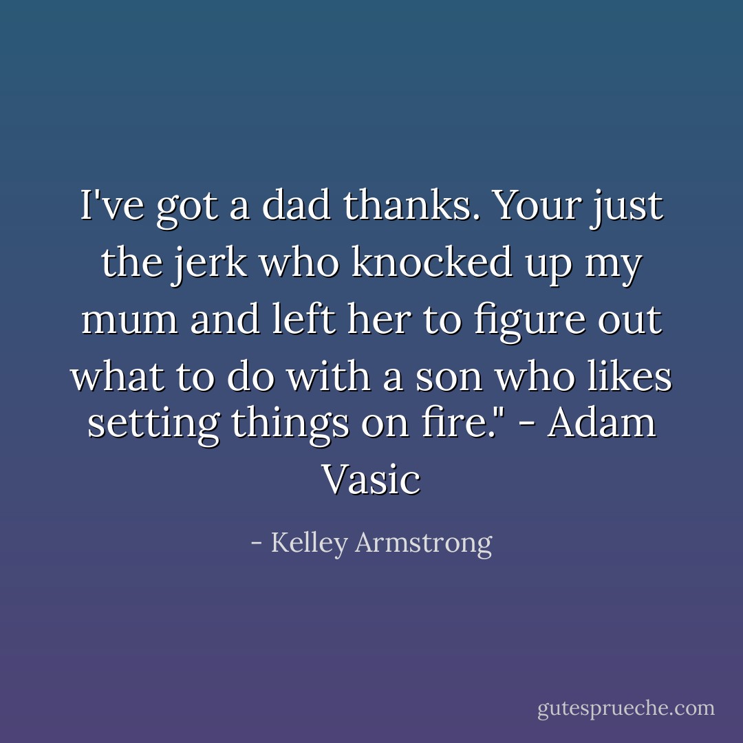 I've got a dad thanks. Your just the jerk who knocked up my mum and left her to figure out what to do with a son who likes setting things on fire." - Adam Vasic - Kelley Armstrong